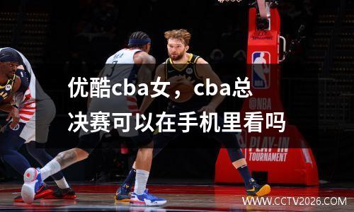 优酷cba女，cba总决赛可以在手机里看吗