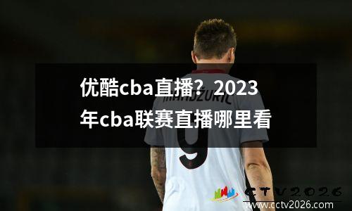 优酷cba直播？2023年cba联赛直播哪里看
