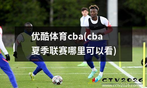 优酷体育cba(cba夏季联赛哪里可以看)