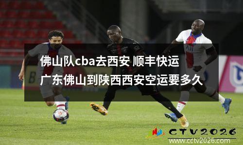 佛山队cba去西安 顺丰快运广东佛山到陕西西安空运要多久