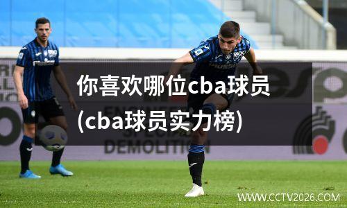 你喜欢哪位cba球员(cba球员实力榜)