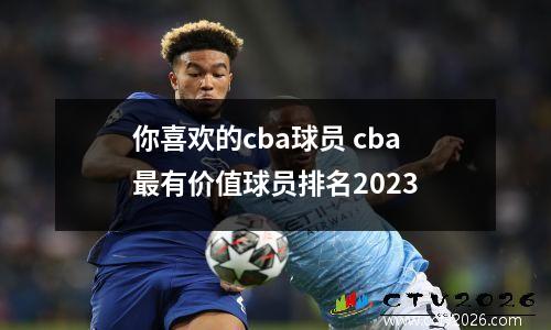 你喜欢的cba球员 cba最有价值球员排名2023