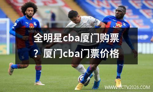 全明星cba厦门购票？厦门cba门票价格