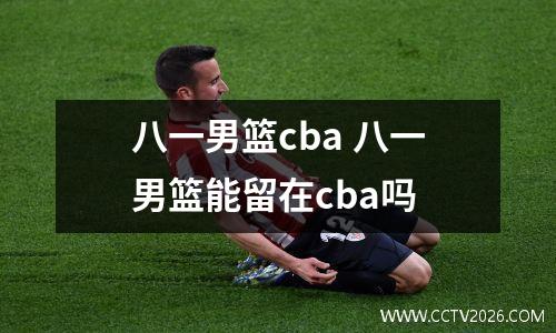 八一男篮cba 八一男篮能留在cba吗