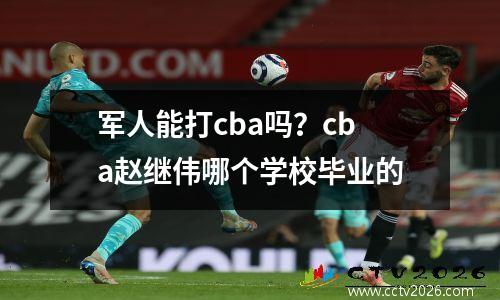 军人能打cba吗？cba赵继伟哪个学校毕业的