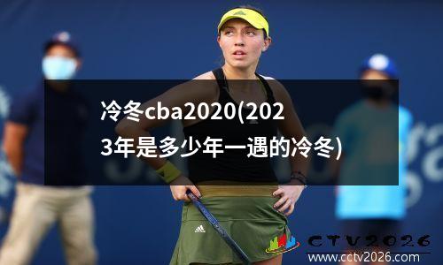 冷冬cba2020(2023年是多少年一遇的冷冬)