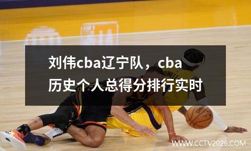 刘伟cba辽宁队，cba历史个人总得分排行实时