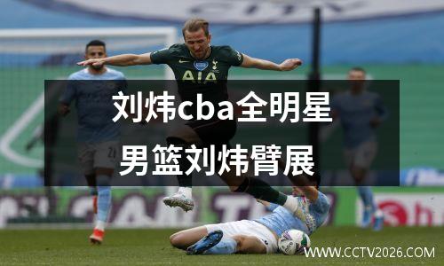 刘炜cba全明星 男篮刘炜臂展