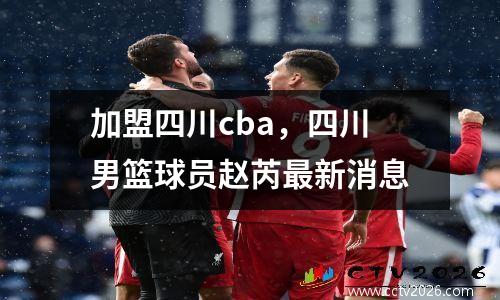 加盟四川cba，四川男篮球员赵芮最新消息