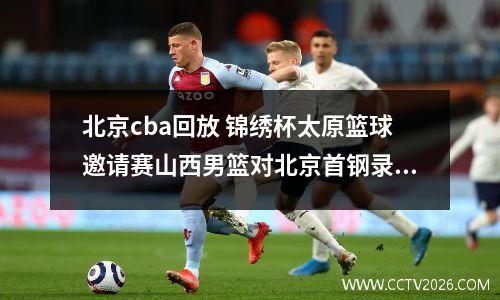 北京cba回放 锦绣杯太原篮球邀请赛山西男篮对北京首钢录像回放从哪里可以看