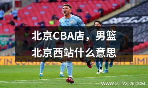 北京CBA店，男篮北京西站什么意思