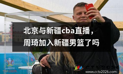 北京与新疆cba直播，周琦加入新疆男篮了吗