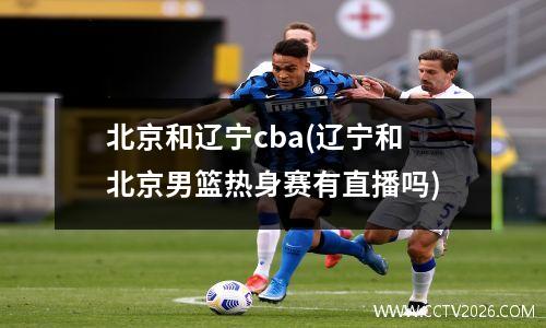 北京和辽宁cba(辽宁和北京男篮热身赛有直播吗)