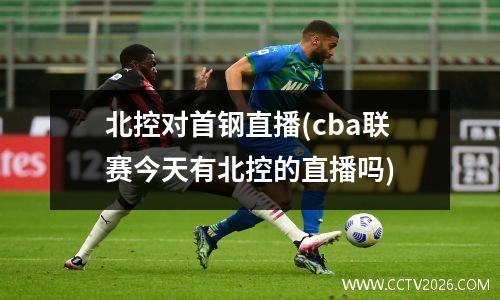 北控对首钢直播(cba联赛今天有北控的直播吗)