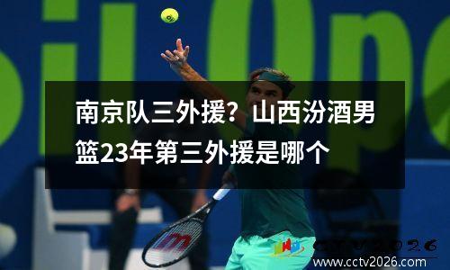 南京队三外援？山西汾酒男篮23年第三外援是哪个