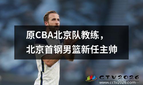 原CBA北京队教练，北京首钢男篮新任主帅