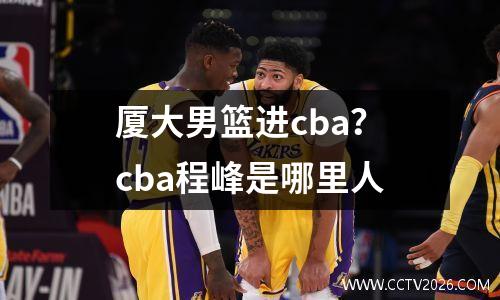 厦大男篮进cba？cba程峰是哪里人