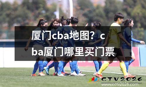 厦门cba地图？cba厦门哪里买门票