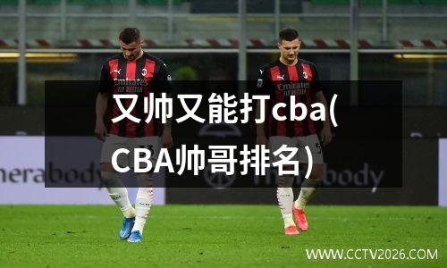 又帅又能打cba(CBA帅哥排名)