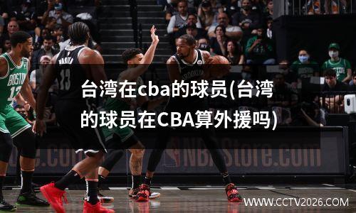 台湾在cba的球员(台湾的球员在CBA算外援吗)