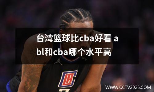 台湾篮球比cba好看 abl和cba哪个水平高