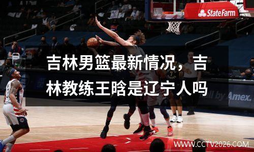 吉林男篮最新情况，吉林教练王晗是辽宁人吗