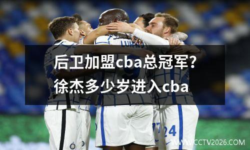 后卫加盟cba总冠军？徐杰多少岁进入cba