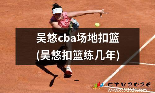 吴悠cba场地扣篮(吴悠扣篮练几年)