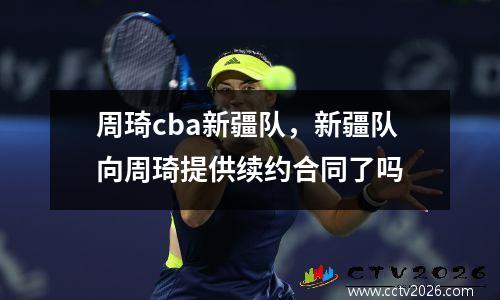 周琦cba新疆队，新疆队向周琦提供续约合同了吗