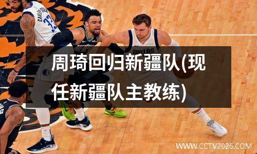 周琦回归新疆队(现任新疆队主教练)