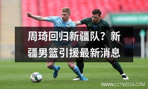 周琦回归新疆队？新疆男篮引援最新消息