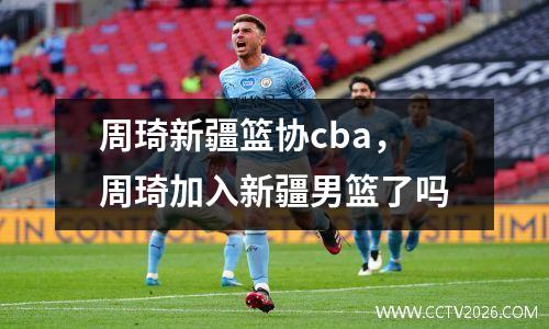 周琦新疆篮协cba，周琦加入新疆男篮了吗