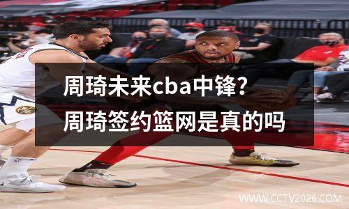 周琦未来cba中锋？周琦签约篮网是真的吗
