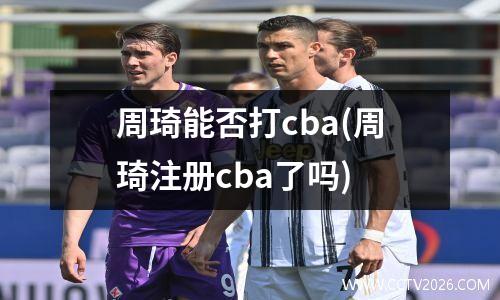 周琦能否打cba(周琦注册cba了吗)