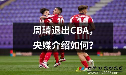 周琦退出CBA，央媒介绍如何？