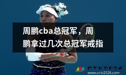 周鹏cba总冠军，周鹏拿过几次总冠军戒指