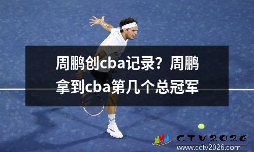 周鹏创cba记录？周鹏拿到cba第几个总冠军