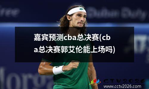 嘉宾预测cba总决赛(cba总决赛郭艾伦能上场吗)