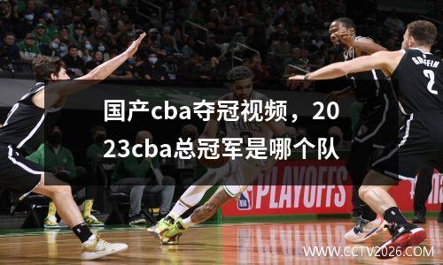 国产cba夺冠视频，2023cba总冠军是哪个队
