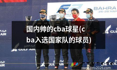 国内帅的cba球星(cba入选国家队的球员)