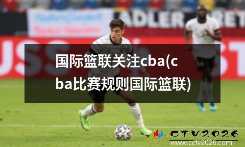 国际篮联关注cba(cba比赛规则国际篮联)