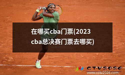 在哪买cba门票(2023cba总决赛门票去哪买)