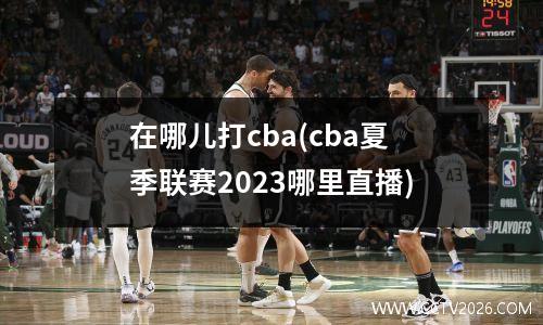 在哪儿打cba(cba夏季联赛2023哪里直播)