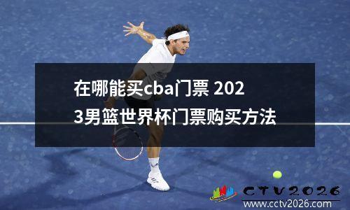 在哪能买cba门票 2023男篮世界杯门票购买方法