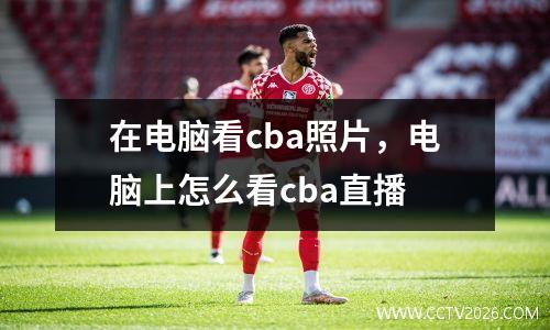 在电脑看cba照片，电脑上怎么看cba直播