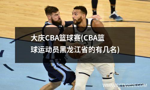 大庆CBA篮球赛(CBA篮球运动员黑龙江省的有几名)
