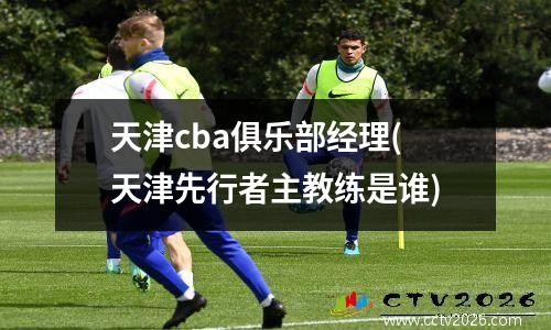 天津cba俱乐部经理(天津先行者主教练是谁)