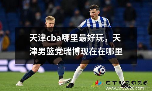 天津cba哪里最好玩，天津男篮党瑞博现在在哪里