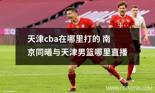 天津cba在哪里打的 南京同曦与天津男篮哪里直播