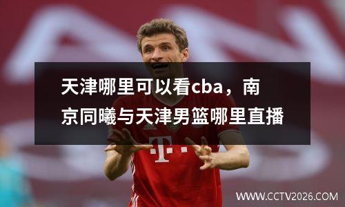 天津哪里可以看cba，南京同曦与天津男篮哪里直播